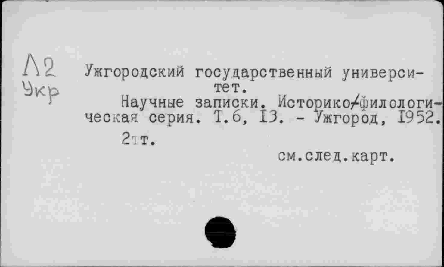 ﻿Л2
Ужгородский государственный университет.
Научные записки. Историко/филологи-
ческая серия. Ï.6, 13. - Ужгород, 1952.
2;т.
см.след.карт.